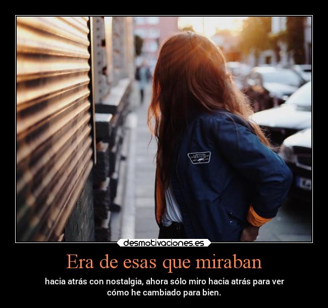 Era de esas que miraban - hacia atrás con nostalgia, ahora sólo miro hacia atrás para ver
cómo he cambiado para bien.