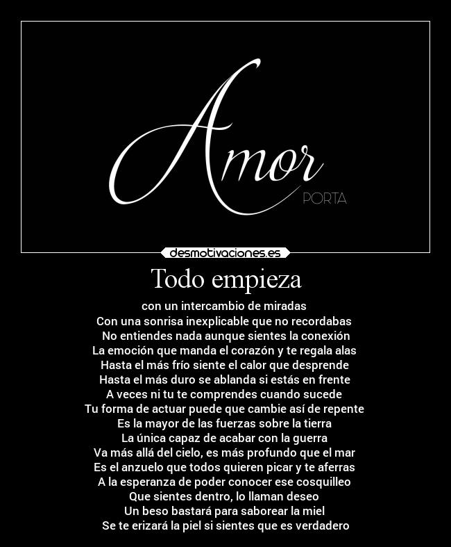 Todo empieza - con un intercambio de miradas
Con una sonrisa inexplicable que no recordabas
No entiendes nada aunque sientes la conexión
La emoción que manda el corazón y te regala alas
Hasta el más frío siente el calor que desprende
Hasta el más duro se ablanda si estás en frente
A veces ni tu te comprendes cuando sucede
Tu forma de actuar puede que cambie así de repente
Es la mayor de las fuerzas sobre la tierra
La única capaz de acabar con la guerra
Va más allá del cielo, es más profundo que el mar
Es el anzuelo que todos quieren picar y te aferras
A la esperanza de poder conocer ese cosquilleo
Que sientes dentro, lo llaman deseo
Un beso bastará para saborear la miel
Se te erizará la piel si sientes que es verdadero