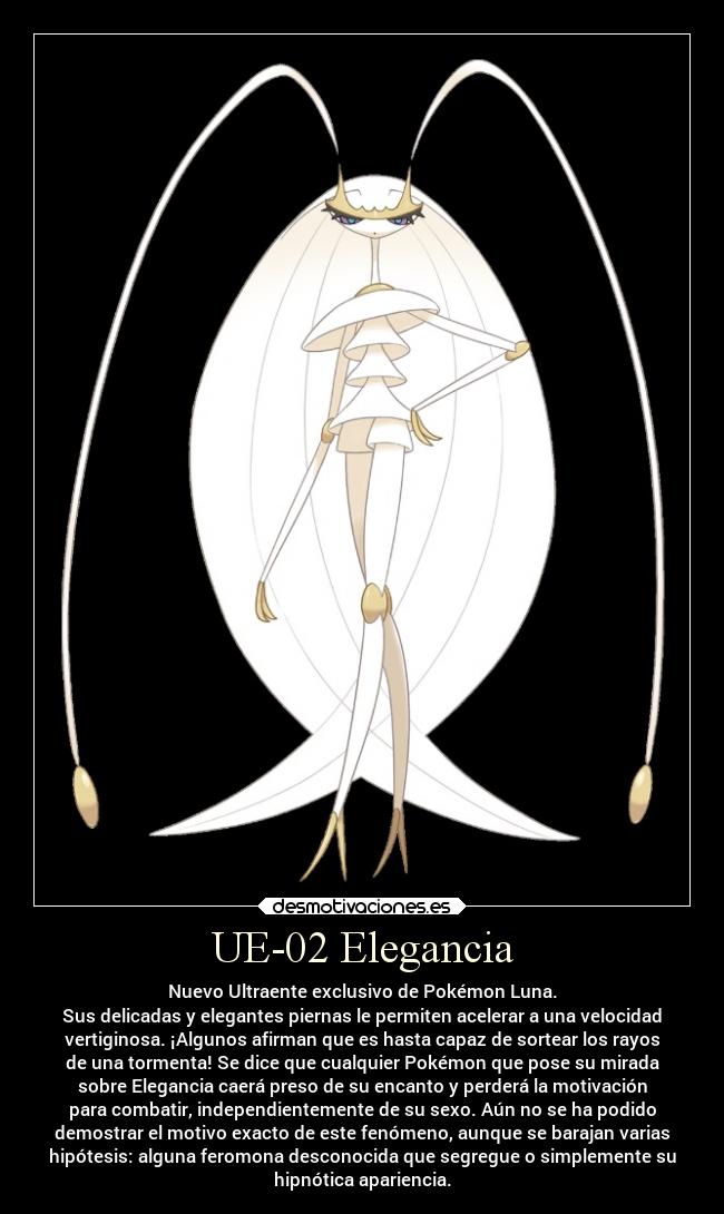 UE-02 Elegancia - Nuevo Ultraente exclusivo de Pokémon Luna.
Sus delicadas y elegantes piernas le permiten acelerar a una velocidad
vertiginosa. ¡Algunos afirman que es hasta capaz de sortear los rayos
de una tormenta! Se dice que cualquier Pokémon que pose su mirada
sobre Elegancia caerá preso de su encanto y perderá la motivación
para combatir, independientemente de su sexo. Aún no se ha podido
demostrar el motivo exacto de este fenómeno, aunque se barajan varias
hipótesis: alguna feromona desconocida que segregue o simplemente su
hipnótica apariencia.