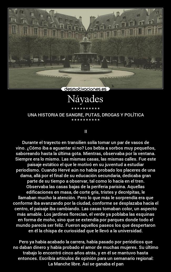 Náyades - * * * * * * * * * *
UNA HISTORIA DE SANGRE, PUTAS, DROGAS Y POLÍTICA
* * * * * * * * * *
II
Durante el trayecto en transilien solía tomar un par de vasos de
vino. ¿Cómo iba a aguantar si no? Los bebía a sorbos muy pequeños,
saboreando hasta la última gota. Mientras, observaba por la ventana.
Siempre era lo mismo. Las mismas casas, las mismas calles. Fue este
paisaje estático el que le motivó en su juventud a estudiar
periodismo. Cuando Hervé aún no había probado los placeres de una
dama, allá por el final de su educación secundaria, dedicaba gran
parte de su tiempo a observar, tal como lo hacía en el tren.
Observaba las casas bajas de la periferia parisina. Aquellas
edificaciones en masa, de corte gris, tristes y decrépitas, le
llamaban mucho la atención. Pero lo que más le sorprendía era que
conforme iba avanzando por la ciudad, conforme se desplazaba hacia el
centro, el paisaje iba cambiando. Las casas tomaban color, un aspecto
más amable. Los jardines florecían, el verde ya poblaba las esquinas
en forma de moho, sino que se extendía por parques donde todo el
mundo parecía ser feliz. Fueron aquellos paseos los que despertaron
en él la chispa de curiosidad que le llevó a la universidad.
Pero ya había acabado la carrera, había pasado por periódicos que
no daban dinero y había probado el amor de muchas mujeres. Su último
trabajo lo encontró cinco años atrás, y en él se mantuvo hasta
entonces. Escribía artículos de opinión para un semanario regional:
La Manche libre. Así se ganaba el pan