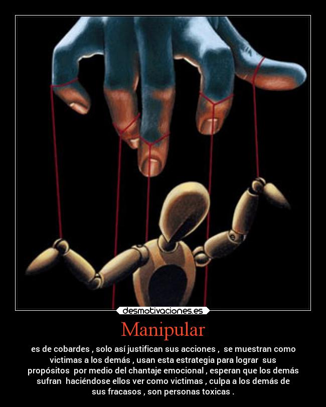 Manipular - es de cobardes , solo así justifican sus acciones , se muestran como
victimas a los demás , usan esta estrategia para lograr sus
propósitos por medio del chantaje emocional , esperan que los demás
sufran haciéndose ellos ver como victimas , culpa a los demás de
sus fracasos , son personas toxicas .