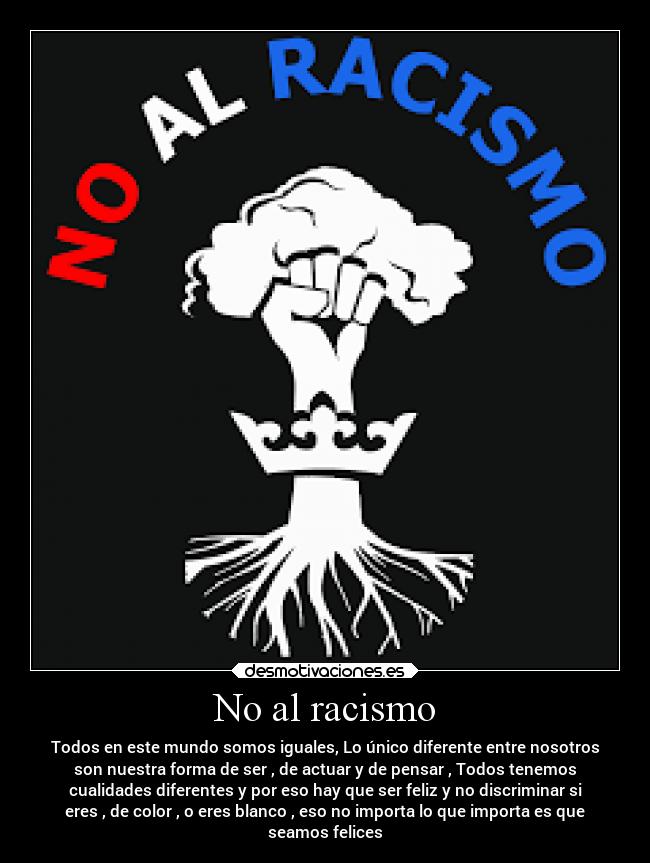 No al racismo - Todos en este mundo somos iguales, Lo único diferente entre nosotros
son nuestra forma de ser , de actuar y de pensar , Todos tenemos
cualidades diferentes y por eso hay que ser feliz y no discriminar si
eres , de color , o eres blanco , eso no importa lo que importa es que
seamos felices