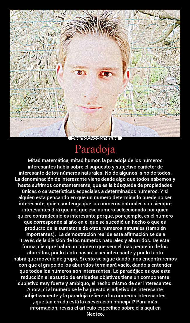 Paradoja - Mitad matemática, mitad humor, la paradoja de los números
interesantes habla sobre el supuesto y subjetivo carácter de
interesante de los números naturales. No de algunos, sino de todos.
La denominación de interesante viene desde algo que todos sabemos y
hasta sufrimos constantemente, que es la búsqueda de propiedades
únicas o características especiales a determinados números. Y si
alguien está pensando en qué un numero determinado puede no ser
interesante, quien sostenga que los números naturales son siempre
interesantes dirá que no, que ese número seleccionado por quien
quiere contradecirlo es interesante porque, por ejemplo, es el número
que corresponde al año en el que se sucedió un hecho o que es
producto de la sumatoria de otros números naturales (también
importantes). La demostración real de esta afirmación se da a
través de la división de los números naturales y aburridos. De esta
forma, siempre habrá un número que será el más pequeño de los
aburridos, por lo tanto pasará a ser interesante y por lo tanto
habrá que moverlo de grupo. Si esto se sigue dando, nos encontraremos
con que el grupo de los aburridos terminará vacío, dando a entender
que todos los números son interesantes. Lo paradójico es que esta
reducción al absurdo de entidades objetivas tiene un componente
subjetivo muy fuerte y ambiguo, el hecho mismo de ser interesantes.
Ahora, si al número se le ha puesto el adjetivo de interesante
subjetivamente y la paradoja refiere a los números interesantes,
¿qué tan errada está la aseveración principal? Para más
información, revisa el artículo específico sobre ella aquí en
Neoteo.