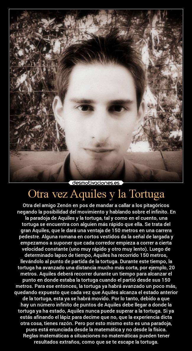 Otra vez Aquiles y la Tortuga - Otra del amigo Zenón en pos de mandar a callar a los pitagóricos
negando la posibilidad del movimiento y hablando sobre el infinito. En
la paradoja de Aquiles y la tortuga, tal y como en el cuento, una
tortuga se encuentra con alguien más rápido que ella. Se trata del
gran Aquiles, que le dará una ventaja de 150 metros en una carrera
pedestre. Alguna romana en cortos vestidos da la señal de largada y
empezamos a suponer que cada corredor empieza a correr a cierta
velocidad constante (uno muy rápido y otro muy lento). Luego de
determinado lapso de tiempo, Aquiles ha recorrido 150 metros,
llevándolo al punto de partida de la tortuga. Durante este tiempo, la
tortuga ha avanzado una distancia mucho más corta, por ejemplo, 20
metros. Aquiles deberá recorrer durante un tiempo para alcanzar el
punto en donde estaba la tortuga cuando el partió desde sus 150
metros. Para ese entonces, la tortuga ya habrá avanzado un poco más,
quedando expuesto que cada vez que Aquiles alcanza el estado anterior
de la tortuga, esta ya se habrá movido. Por lo tanto, debido a que
hay un número infinito de puntos de Aquiles debe llegar a donde la
tortuga ya ha estado, Aquiles nunca puede superar a la tortuga. Si ya
estás afinando el lápiz para decime que no, que la experiencia dicta
otra cosa, tienes razón. Pero por esto mismo esto es una paradoja,
pues está enunciada desde la matemática y no desde la física.
Reglas matemáticas a situaciones no matemáticas pueden tener
resultados extraños, como que se te escape la tortuga.