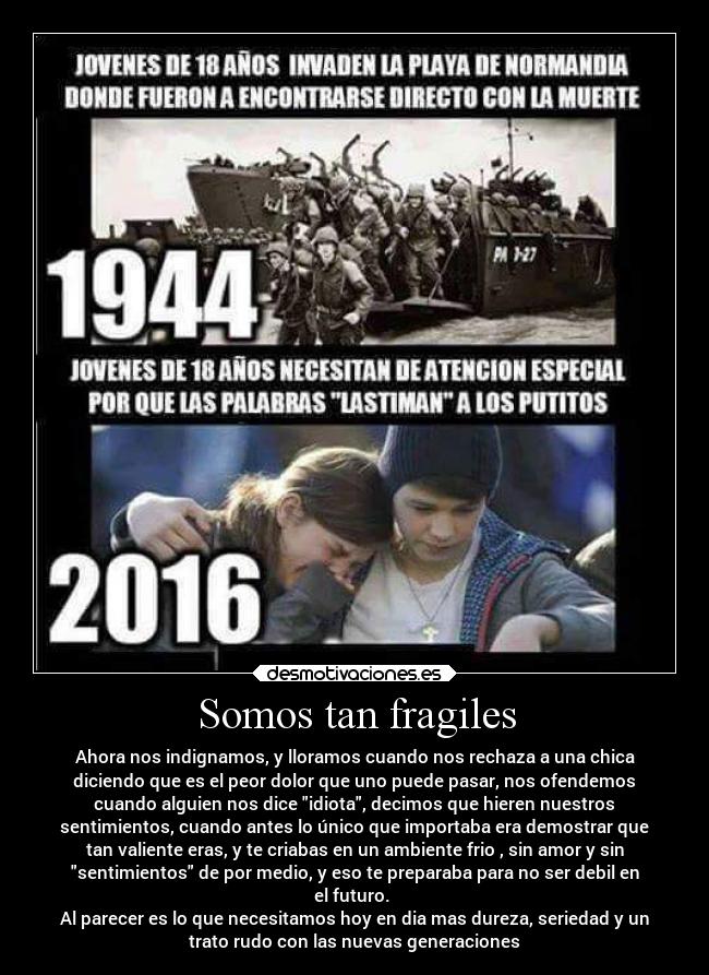 Somos tan fragiles - Ahora nos indignamos, y lloramos cuando nos rechaza a una chica
diciendo que es el peor dolor que uno puede pasar, nos ofendemos
cuando alguien nos dice idiota, decimos que hieren nuestros
sentimientos, cuando antes lo único que importaba era demostrar que
tan valiente eras, y te criabas en un ambiente frio , sin amor y sin
sentimientos de por medio, y eso te preparaba para no ser debil en
el futuro. 
Al parecer es lo que necesitamos hoy en dia mas dureza, seriedad y un
trato rudo con las nuevas generaciones