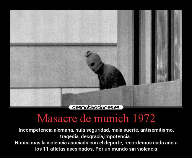 Masacre de munich 1972 - Incompetencia alemana, nula seguridad, mala suerte, antisemitismo,
tragedia, desgracia,impotencia. 
Nunca mas la violencia asociada con el deporte, recordemos cada aňo a
los 11 atletas asesinados. Por un mundo sin violencia