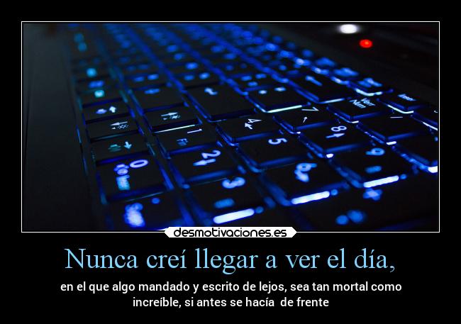 Nunca creí llegar a ver el día, - en el que algo mandado y escrito de lejos, sea tan mortal como
increíble, si antes se hacía  de frente