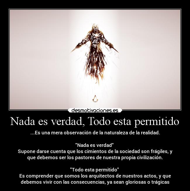 Nada es verdad, Todo esta permitido - ...Es una mera observación de la naturaleza de la realidad.

Nada es verdad 
Supone darse cuenta que los cimientos de la sociedad son frágiles, y
que debemos ser los pastores de nuestra propia civilización.

Todo esta permitido 
Es comprender que somos los arquitectos de nuestros actos, y que
debemos vivir con las consecuencias, ya sean gloriosas o trágicas