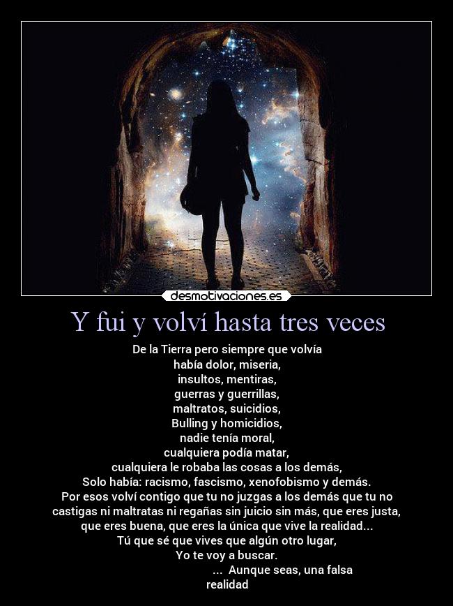 Y fui y volví hasta tres veces - De la Tierra pero siempre que volvía
había dolor, miseria,
insultos, mentiras,
guerras y guerrillas,
maltratos, suicidios,
Bulling y homicidios,
nadie tenía moral,
cualquiera podía matar,
cualquiera le robaba las cosas a los demás,
Solo había: racismo, fascismo, xenofobismo y demás.
Por esos volví contigo que tu no juzgas a los demás que tu no
castigas ni maltratas ni regañas sin juicio sin más, que eres justa,
que eres buena, que eres la única que vive la realidad...
Tú que sé que vives que algún otro lugar,
Yo te voy a buscar.
... Aunque seas, una falsa
realidad