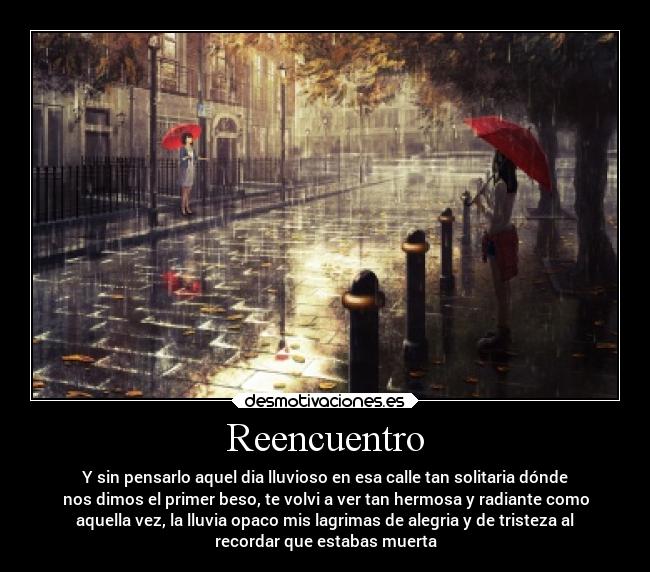 Reencuentro - Y sin pensarlo aquel dia lluvioso en esa calle tan solitaria dónde
nos dimos el primer beso, te volvi a ver tan hermosa y radiante como
aquella vez, la lluvia opaco mis lagrimas de alegria y de tristeza al
recordar que estabas muerta