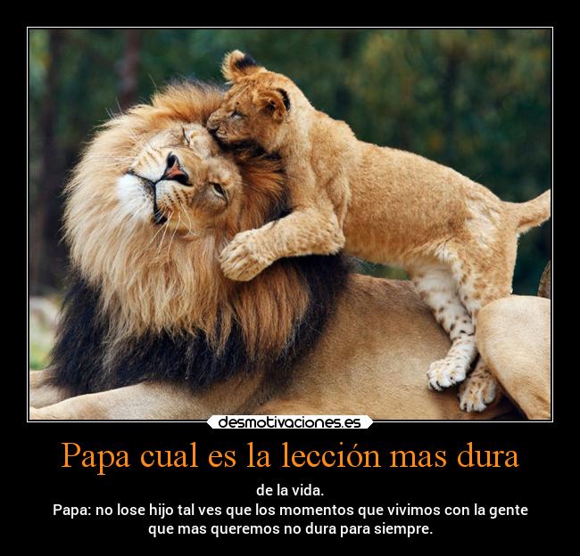 Papa cual es la lección mas dura - de la vida.
Papa: no lose hijo tal ves que los momentos que vivimos con la gente
que mas queremos no dura para siempre.