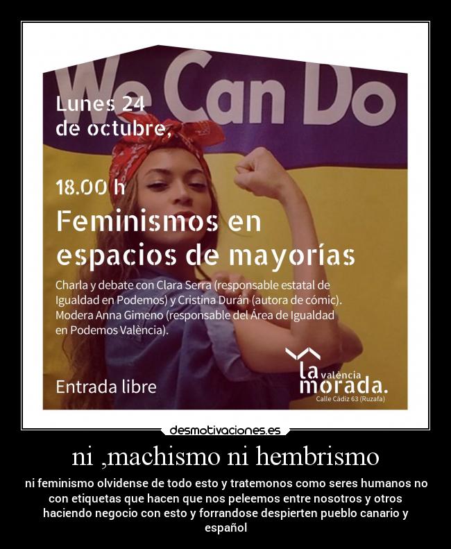 ni ,machismo ni hembrismo - ni feminismo olvidense de todo esto y tratemonos como seres humanos no
con etiquetas que hacen que nos peleemos entre nosotros y otros
haciendo negocio con esto y forrandose despierten pueblo canario y
español