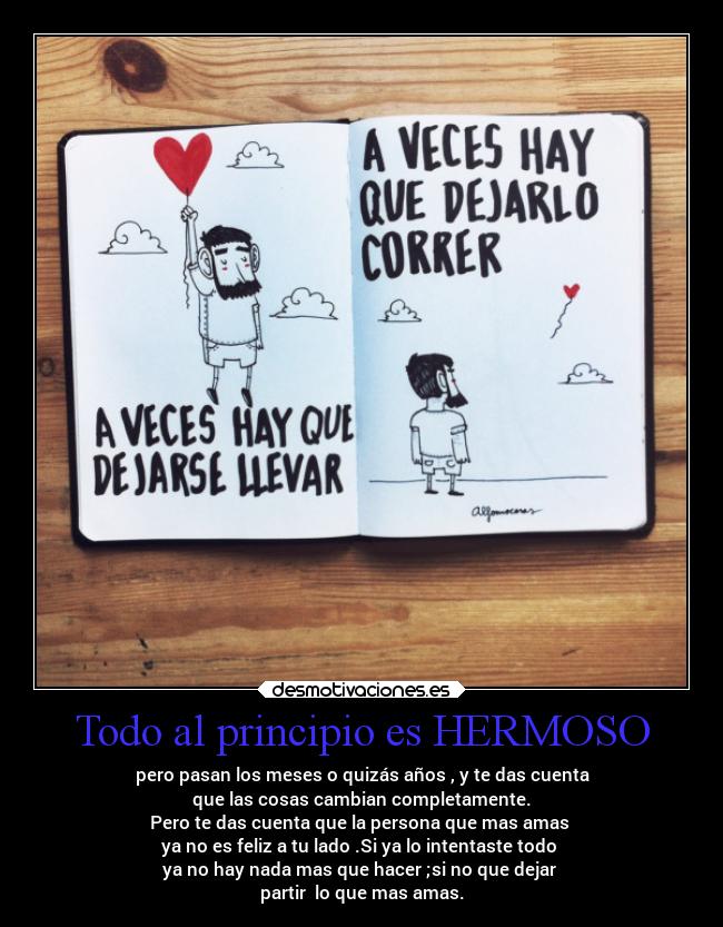 Todo al principio es HERMOSO - pero pasan los meses o quizás años , y te das cuenta
que las cosas cambian completamente.
Pero te das cuenta que la persona que mas amas 
ya no es feliz a tu lado .Si ya lo intentaste todo 
ya no hay nada mas que hacer ;si no que dejar 
partir  lo que mas amas.