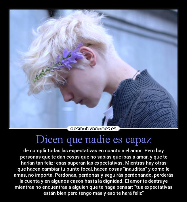 Dicen que nadie es capaz - de cumplir todas las expectativas en cuanto a el amor. Pero hay
personas que te dan cosas que no sabias que ibas a amar, y que te
harían tan feliz; esas superan las expectativas. Mientras hay otras
que hacen cambiar tu punto focal, hacen cosas inauditas y como le
amas, no importa. Perdonas, perdonas y seguirás perdonando, perderás
la cuenta y en algunos casos hasta la dignidad. El amor te destruye
mientras no encuentras a alguien que te haga pensar: tus expectativas
están bien pero tengo más y eso te hará feliz