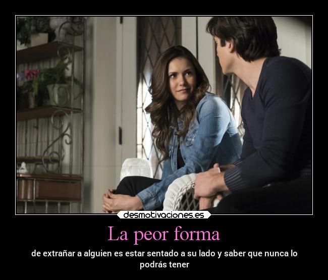 La peor forma - de extrañar a alguien es estar sentado a su lado y saber que nunca lo
podrás tener