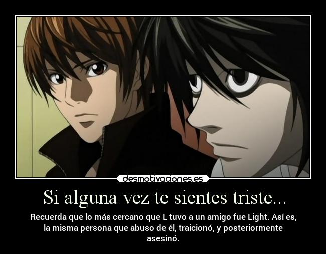 Si alguna vez te sientes triste... - Recuerda que lo más cercano que L tuvo a un amigo fue Light. Así es,
la misma persona que abuso de él, traicionó, y posteriormente
asesinó.