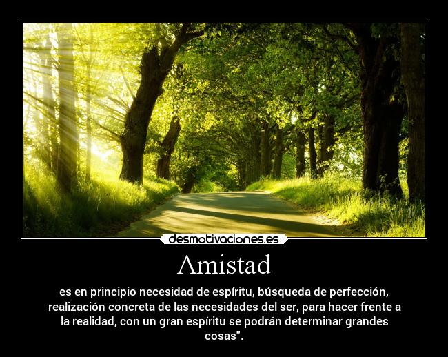 Amistad - es en principio necesidad de espíritu, búsqueda de perfección,
realización concreta de las necesidades del ser, para hacer frente a
la realidad, con un gran espíritu se podrán determinar grandes
cosas.