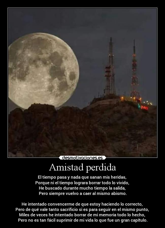 Amistad perdida - El tiempo pasa y nada que sanan mis heridas,
Porque ni el tiempo lograra borrar todo lo vivido,
He buscado durante mucho tiempo la salida,
Pero siempre vuelvo a caer al mismo abismo.
He intentado convencerme de que estoy haciendo lo correcto,
Pero de qué vale tanto sacrificio si es para seguir en el mismo punto,
Miles de veces he intentado borrar de mi memoria todo lo hecho,
Pero no es tan fácil suprimir de mi vida lo que fue un gran capítulo.