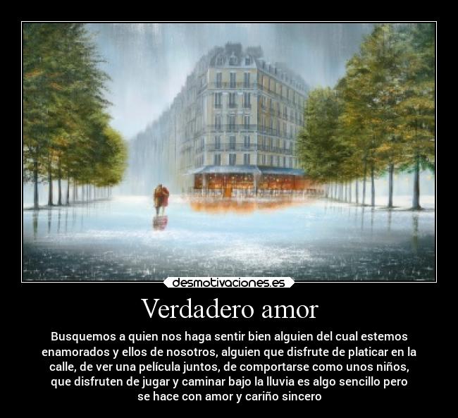Verdadero amor - Busquemos a quien nos haga sentir bien alguien del cual estemos
enamorados y ellos de nosotros, alguien que disfrute de platicar en la
calle, de ver una película juntos, de comportarse como unos niños,
que disfruten de jugar y caminar bajo la lluvia es algo sencillo pero
se hace con amor y cariño sincero