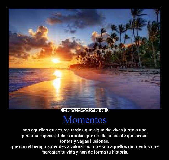 Momentos - son aquellos dulces recuerdos que algún día vives junto a una
persona especial,dulces ironías que un día pensaste que serian
tontas y vagas ilusiones.
que con el tiempo aprendes a valorar por que son aquellos momentos que
marcaran tu vida y han de forma tu historia.