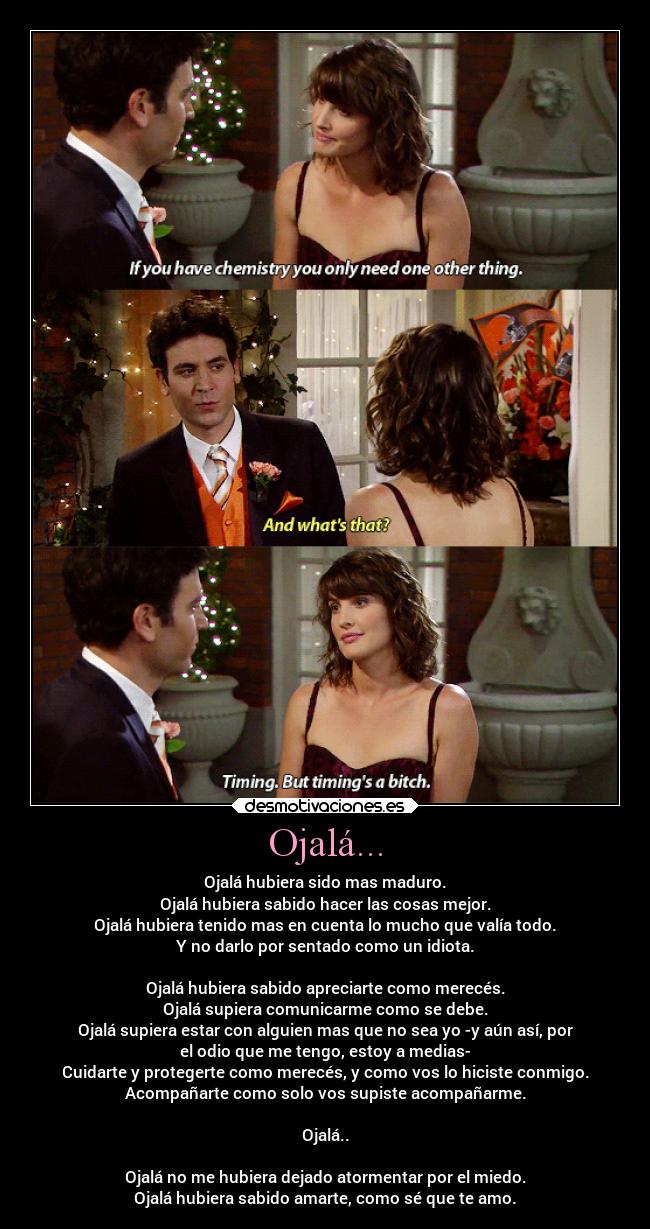 Ojalá... - Ojalá hubiera sido mas maduro.
Ojalá hubiera sabido hacer las cosas mejor.
Ojalá hubiera tenido mas en cuenta lo mucho que valía todo.
Y no darlo por sentado como un idiota.
Ojalá hubiera sabido apreciarte como merecés.
Ojalá supiera comunicarme como se debe.
Ojalá supiera estar con alguien mas que no sea yo -y aún así, por
el odio que me tengo, estoy a medias-
Cuidarte y protegerte como merecés, y como vos lo hiciste conmigo.
Acompañarte como solo vos supiste acompañarme.
Ojalá..
Ojalá no me hubiera dejado atormentar por el miedo.
Ojalá hubiera sabido amarte, como sé que te amo.