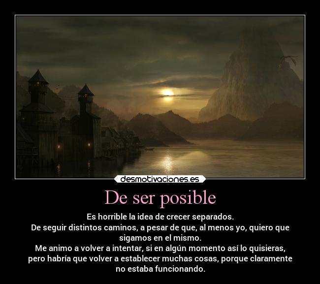 De ser posible - Es horrible la idea de crecer separados.
De seguir distintos caminos, a pesar de que, al menos yo, quiero que
sigamos en el mismo.
Me animo a volver a intentar, si en algún momento así lo quisieras,
pero habría que volver a establecer muchas cosas, porque claramente
no estaba funcionando.