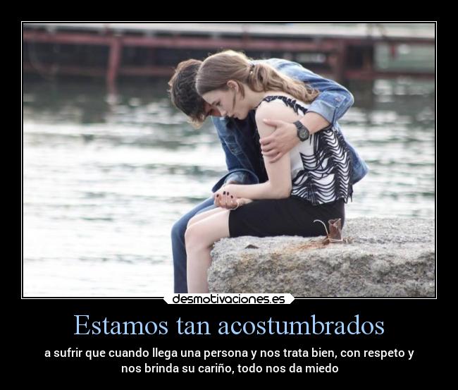 Estamos tan acostumbrados - a sufrir que cuando llega una persona y nos trata bien, con respeto y
nos brinda su cariño, todo nos da miedo