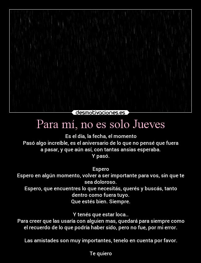 Para mí, no es solo Jueves - Es el día, la fecha, el momento
Pasó algo increíble, es el aniversario de lo que no pensé que fuera
a pasar, y que aún así, con tantas ansias esperaba.
Y pasó.
Espero
Espero en algún momento, volver a ser importante para vos, sin que te
sea doloroso.
Espero, que encuentres lo que necesitás, querés y buscás, tanto
dentro como fuera tuyo.
Que estés bien. Siempre.
Y tenés que estar loca..
Para creer que las usaría con alguien mas, quedará para siempre como
el recuerdo de lo que podría haber sido, pero no fue, por mi error.
Las amistades son muy importantes, tenelo en cuenta por favor.
Te quiero