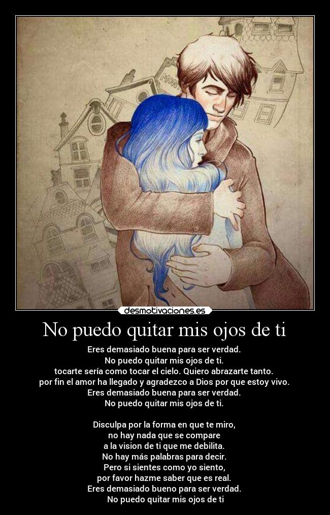 No puedo quitar mis ojos de ti - Eres demasiado buena para ser verdad.
No puedo quitar mis ojos de ti.
tocarte sería como tocar el cielo. Quiero abrazarte tanto.
por fin el amor ha llegado y agradezco a Dios por que estoy vivo.
Eres demasiado buena para ser verdad.
No puedo quitar mis ojos de ti.
Disculpa por la forma en que te miro,
no hay nada que se compare
a la vision de ti que me debilita.
No hay más palabras para decir.
Pero si sientes como yo siento,
por favor hazme saber que es real.
Eres demasiado bueno para ser verdad.
No puedo quitar mis ojos de ti