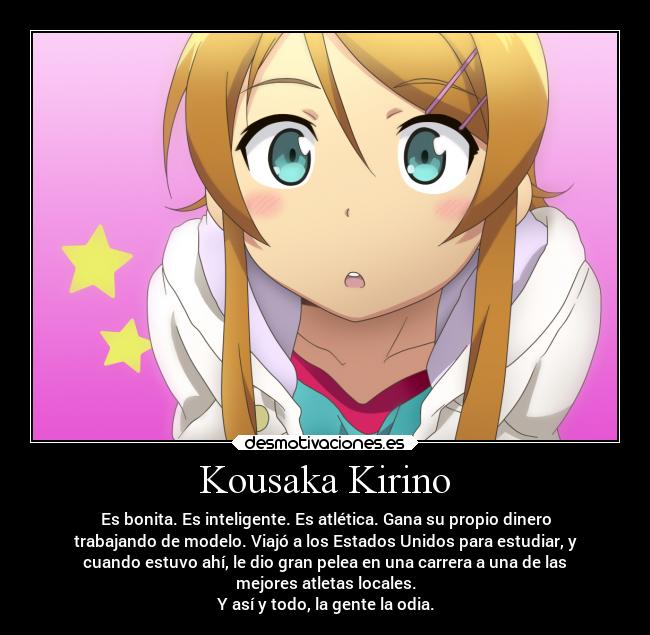 Kousaka Kirino - Es bonita. Es inteligente. Es atlética. Gana su propio dinero
trabajando de modelo. Viajó a los Estados Unidos para estudiar, y
cuando estuvo ahí, le dio gran pelea en una carrera a una de las
mejores atletas locales.
Y así y todo, la gente la odia.