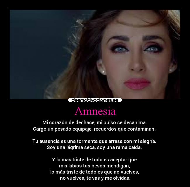 Amnesia - Mi corazón de deshace, mi pulso se desanima.
Cargo un pesado equipaje, recuerdos que contaminan.
Tu ausencia es una tormenta que arrasa con mi alegría.
Soy una lágrima seca, soy una rama caída.
Y lo más triste de todo es aceptar que
mis labios tus besos mendigan,
lo más triste de todo es que no vuelves,
no vuelves, te vas y me olvidas.