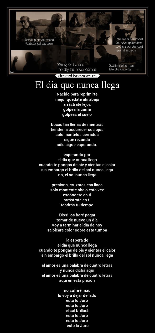 El dia que nunca llega - Nacido para reprimirte
mejor quédate ahí abajo
arrástrate lejos
golpea la carne
golpeas el suelo
bocas tan llenas de mentiras
tienden a oscurecer sus ojos
sólo mantelos cerrados
sigue rezando
sólo sigue esperando.
esperando por
el día que nunca llega
cuando te pongas de pie y sientas el calor
sin embargo el brillo del sol nunca llega
no, el sol nunca llega
presiona, cruzaras esa línea
sólo mantente abajo esta vez
escóndete en ti
arrástrate en ti
tendrás tu tiempo
Dios! los haré pagar
tomar de nuevo un día
Voy a terminar el día de hoy
salpicare color sobre esta tumba
la espera de
el día que nunca llega
cuando te pongas de pie y sientas el calor
sin embargo el brillo del sol nunca llega
el amor es una palabra de cuatro letras
y nunca dicha aquí
el amor es una palabra de cuatro letras
aquí en esta prisión
no sufriré mas
lo voy a dejar de lado
esto lo Juro
esto lo Juro
el sol brillará
esto lo Juro
esto lo Juro
esto lo Juro