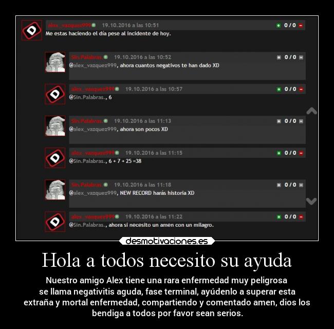 Hola a todos necesito su ayuda - Nuestro amigo Alex tiene una rara enfermedad muy peligrosa 
se llama negativitis aguda, fase terminal, ayúdenlo a superar esta
extraña y mortal enfermedad, compartiendo y comentado amen, dios los
bendiga a todos por favor sean serios.