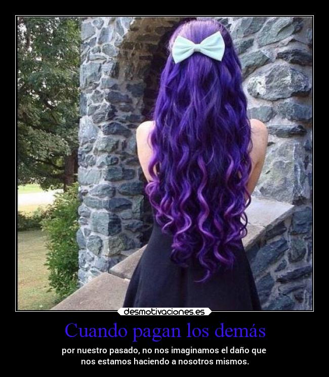 Cuando pagan los demás - por nuestro pasado, no nos imaginamos el daño que 
nos estamos haciendo a nosotros mismos.