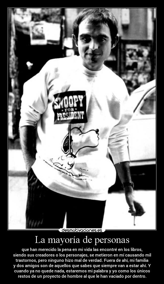 La mayoría de personas - que han merecido la pena en mi vida las encontré en los libros,
siendo sus creadores o los personajes, se metieron en mí causando mil
trastornos, pero ninguno hizo mal de verdad. Fuera de ahí, mi familia
y dos amigos son de aquellos que sabes que siempre van a estar ahí. Y
cuando ya no quede nada, estaremos mi palabra y yo como los únicos
restos de un proyecto de hombre al que le han vaciado por dentro.