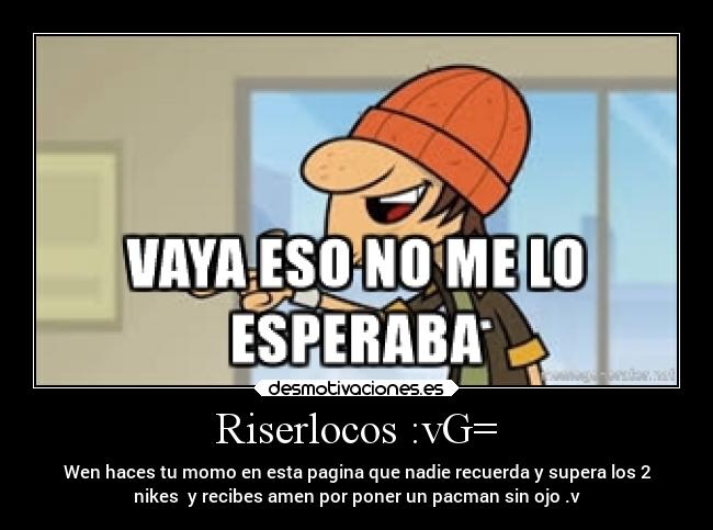 Riserlocos :vG= - Wen haces tu momo en esta pagina que nadie recuerda y supera los 2
nikes y recibes amen por poner un pacman sin ojo .v