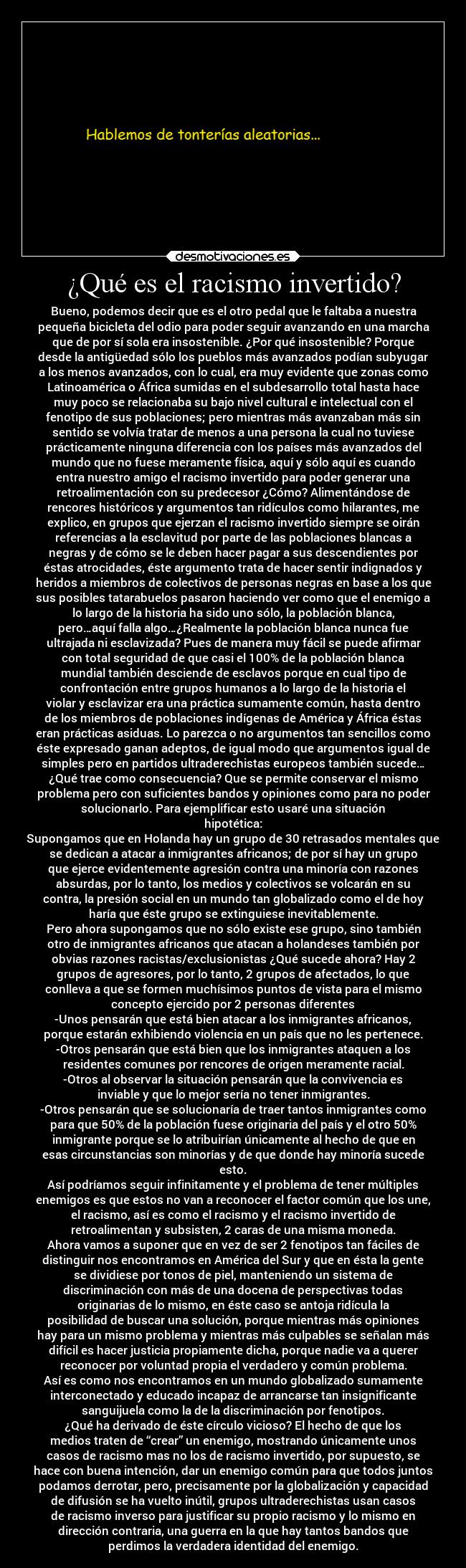 ¿Qué es el racismo invertido? - Bueno, podemos decir que es el otro pedal que le faltaba a nuestra
pequeña bicicleta del odio para poder seguir avanzando en una marcha
que de por sí sola era insostenible. ¿Por qué insostenible? Porque
desde la antigüedad sólo los pueblos más avanzados podían subyugar
a los menos avanzados, con lo cual, era muy evidente que zonas como
Latinoamérica o África sumidas en el subdesarrollo total hasta hace
muy poco se relacionaba su bajo nivel cultural e intelectual con el
fenotipo de sus poblaciones; pero mientras más avanzaban más sin
sentido se volvía tratar de menos a una persona la cual no tuviese
prácticamente ninguna diferencia con los países más avanzados del
mundo que no fuese meramente física, aquí y sólo aquí es cuando
entra nuestro amigo el racismo invertido para poder generar una
retroalimentación con su predecesor ¿Cómo? Alimentándose de
rencores históricos y argumentos tan ridículos como hilarantes, me
explico, en grupos que ejerzan el racismo invertido siempre se oirán
referencias a la esclavitud por parte de las poblaciones blancas a
negras y de cómo se le deben hacer pagar a sus descendientes por
éstas atrocidades, éste argumento trata de hacer sentir indignados y
heridos a miembros de colectivos de personas negras en base a los que
sus posibles tatarabuelos pasaron haciendo ver como que el enemigo a
lo largo de la historia ha sido uno sólo, la población blanca,
pero…aquí falla algo…¿Realmente la población blanca nunca fue
ultrajada ni esclavizada? Pues de manera muy fácil se puede afirmar
con total seguridad de que casi el 100% de la población blanca
mundial también desciende de esclavos porque en cual tipo de
confrontación entre grupos humanos a lo largo de la historia el
violar y esclavizar era una práctica sumamente común, hasta dentro
de los miembros de poblaciones indígenas de América y África éstas
eran prácticas asiduas. Lo parezca o no argumentos tan sencillos como
éste expresado ganan adeptos, de igual modo que argumentos igual de
simples pero en partidos ultraderechistas europeos también sucede…
¿Qué trae como consecuencia? Que se permite conservar el mismo
problema pero con suficientes bandos y opiniones como para no poder
solucionarlo. Para ejemplificar esto usaré una situación
hipotética:
Supongamos que en Holanda hay un grupo de 30 retrasados mentales que
se dedican a atacar a inmigrantes africanos; de por sí hay un grupo
que ejerce evidentemente agresión contra una minoría con razones
absurdas, por lo tanto, los medios y colectivos se volcarán en su
contra, la presión social en un mundo tan globalizado como el de hoy
haría que éste grupo se extinguiese inevitablemente.
Pero ahora supongamos que no sólo existe ese grupo, sino también
otro de inmigrantes africanos que atacan a holandeses también por
obvias razones racistas/exclusionistas ¿Qué sucede ahora? Hay 2
grupos de agresores, por lo tanto, 2 grupos de afectados, lo que
conlleva a que se formen muchísimos puntos de vista para el mismo
concepto ejercido por 2 personas diferentes
-Unos pensarán que está bien atacar a los inmigrantes africanos,
porque estarán exhibiendo violencia en un país que no les pertenece.
-Otros pensarán que está bien que los inmigrantes ataquen a los
residentes comunes por rencores de origen meramente racial.
-Otros al observar la situación pensarán que la convivencia es
inviable y que lo mejor sería no tener inmigrantes.
-Otros pensarán que se solucionaría de traer tantos inmigrantes como
para que 50% de la población fuese originaria del país y el otro 50%
inmigrante porque se lo atribuirían únicamente al hecho de que en
esas circunstancias son minorías y de que donde hay minoría sucede
esto.
Así podríamos seguir infinitamente y el problema de tener múltiples
enemigos es que estos no van a reconocer el factor común que los une,
el racismo, así es como el racismo y el racismo invertido de
retroalimentan y subsisten, 2 caras de una misma moneda.
Ahora vamos a suponer que en vez de ser 2 fenotipos tan fáciles de
distinguir nos encontramos en América del Sur y que en ésta la gente
se dividiese por tonos de piel, manteniendo un sistema de
discriminación con más de una docena de perspectivas todas
originarias de lo mismo, en éste caso se antoja ridícula la
posibilidad de buscar una solución, porque mientras más opiniones
hay para un mismo problema y mientras más culpables se señalan más
difícil es hacer justicia propiamente dicha, porque nadie va a querer
reconocer por voluntad propia el verdadero y común problema.
Así es como nos encontramos en un mundo globalizado sumamente
interconectado y educado incapaz de arrancarse tan insignificante
sanguijuela como la de la discriminación por fenotipos.
¿Qué ha derivado de éste círculo vicioso? El hecho de que los
medios traten de “crear” un enemigo, mostrando únicamente unos
casos de racismo mas no los de racismo invertido, por supuesto, se
hace con buena intención, dar un enemigo común para que todos juntos
podamos derrotar, pero, precisamente por la globalización y capacidad
de difusión se ha vuelto inútil, grupos ultraderechistas usan casos
de racismo inverso para justificar su propio racismo y lo mismo en
dirección contraria, una guerra en la que hay tantos bandos que
perdimos la verdadera identidad del enemigo.