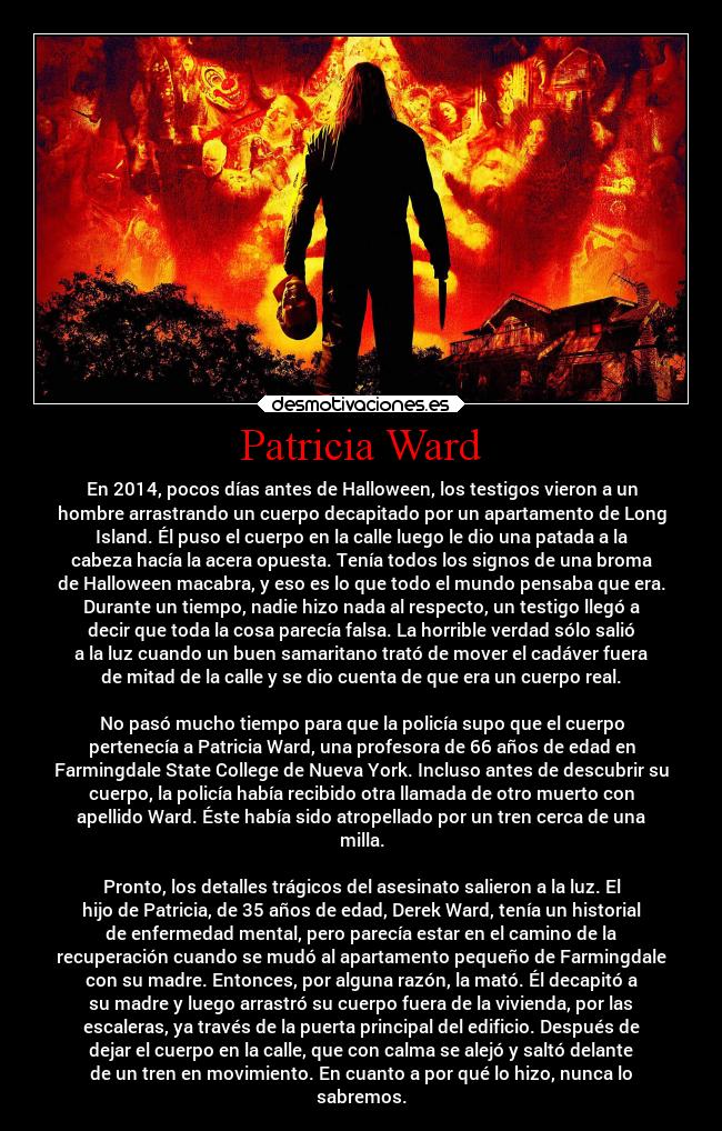 Patricia Ward - En 2014, pocos días antes de Halloween, los testigos vieron a un
hombre arrastrando un cuerpo decapitado por un apartamento de Long
Island. Él puso el cuerpo en la calle luego le dio una patada a la
cabeza hacía la acera opuesta. Tenía todos los signos de una broma
de Halloween macabra, y eso es lo que todo el mundo pensaba que era.
Durante un tiempo, nadie hizo nada al respecto, un testigo llegó a
decir que toda la cosa parecía falsa. La horrible verdad sólo salió
a la luz cuando un buen samaritano trató de mover el cadáver fuera
de mitad de la calle y se dio cuenta de que era un cuerpo real.
No pasó mucho tiempo para que la policía supo que el cuerpo
pertenecía a Patricia Ward, una profesora de 66 años de edad en
Farmingdale State College de Nueva York. Incluso antes de descubrir su
cuerpo, la policía había recibido otra llamada de otro muerto con
apellido Ward. Éste había sido atropellado por un tren cerca de una
milla.
Pronto, los detalles trágicos del asesinato salieron a la luz. El
hijo de Patricia, de 35 años de edad, Derek Ward, tenía un historial
de enfermedad mental, pero parecía estar en el camino de la
recuperación cuando se mudó al apartamento pequeño de Farmingdale
con su madre. Entonces, por alguna razón, la mató. Él decapitó a
su madre y luego arrastró su cuerpo fuera de la vivienda, por las
escaleras, ya través de la puerta principal del edificio. Después de
dejar el cuerpo en la calle, que con calma se alejó y saltó delante
de un tren en movimiento. En cuanto a por qué lo hizo, nunca lo
sabremos.