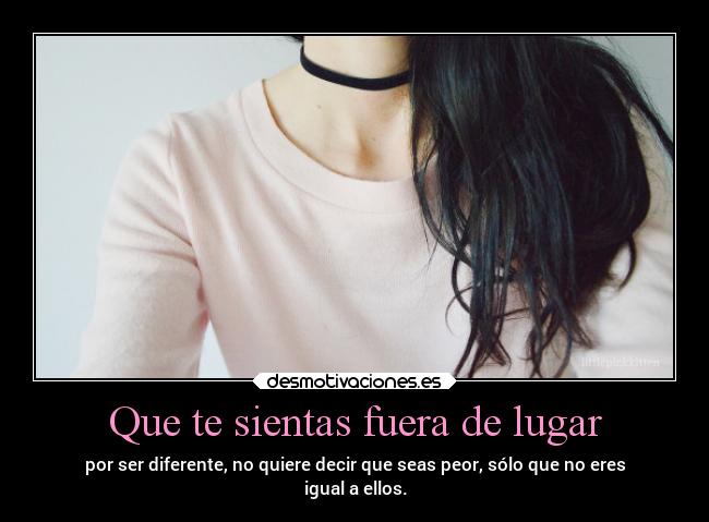 Que te sientas fuera de lugar - por ser diferente, no quiere decir que seas peor, sólo que no eres
igual a ellos.