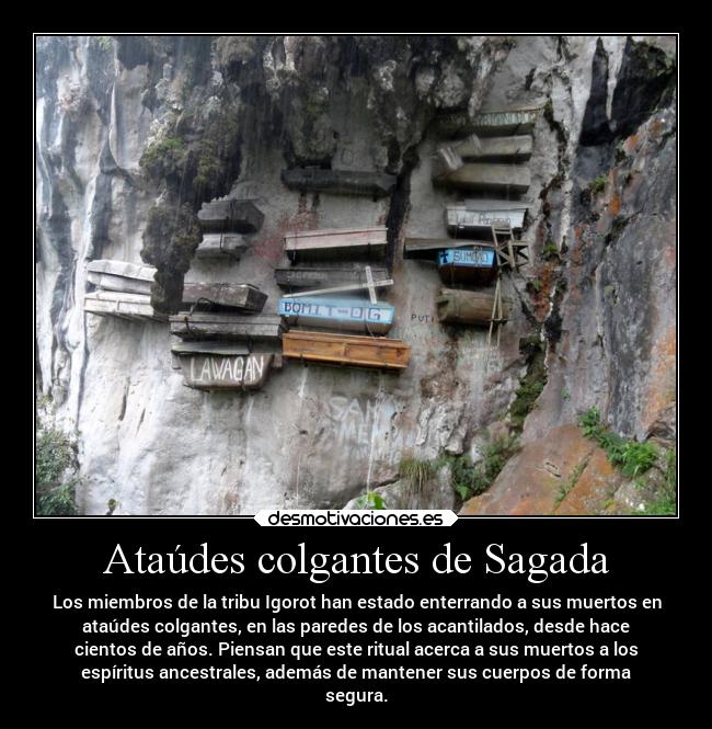 Ataúdes colgantes de Sagada - Los miembros de la tribu Igorot han estado enterrando a sus muertos en
ataúdes colgantes, en las paredes de los acantilados, desde hace
cientos de años. Piensan que este ritual acerca a sus muertos a los
espíritus ancestrales, además de mantener sus cuerpos de forma
segura.