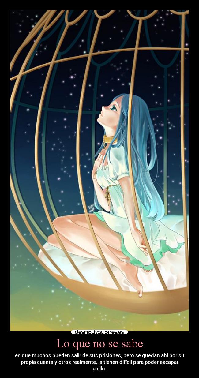 Lo que no se sabe - es que muchos pueden salir de sus prisiones, pero se quedan ahi por su
propia cuenta y otros realmente, la tienen difícil para poder escapar
a ello.