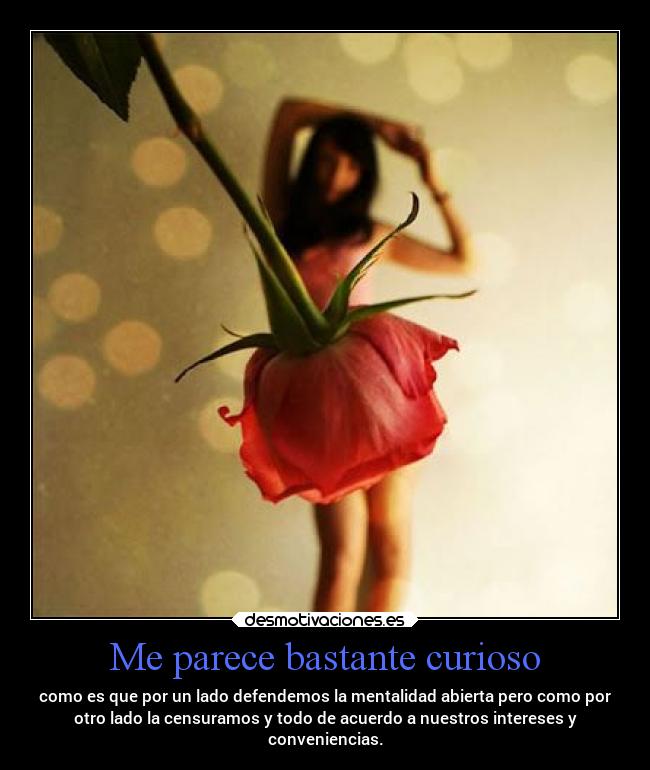 Me parece bastante curioso - como es que por un lado defendemos la mentalidad abierta pero como por
otro lado la censuramos y todo de acuerdo a nuestros intereses y
conveniencias.