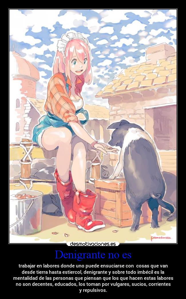 Denigrante no es - trabajar en labores donde uno puede ensuciarse con cosas que van
desde tierra hasta estiercol, denigrante y sobre todo imbécil es la
mentalidad de las personas que piensan que los que hacen estas labores
no son decentes, educados, los toman por vulgares, sucios, corrientes
y repulsivos.
