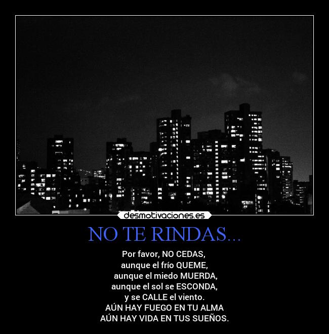 NO TE RINDAS... - Por favor, NO CEDAS, 
aunque el frío QUEME,
 aunque el miedo MUERDA,
 aunque el sol se ESCONDA, 
y se CALLE el viento.
AÚN HAY FUEGO EN TU ALMA
AÚN HAY VIDA EN TUS SUEÑOS.