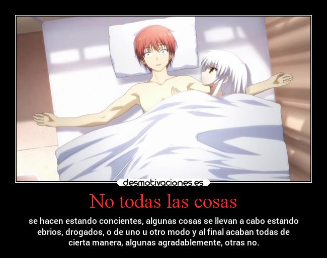 No todas las cosas - se hacen estando concientes, algunas cosas se llevan a cabo estando
ebrios, drogados, o de uno u otro modo y al final acaban todas de
cierta manera, algunas agradablemente, otras no.