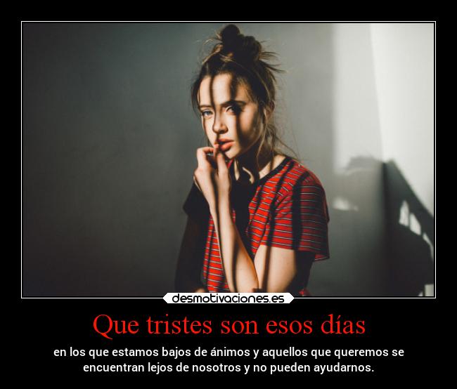 Que tristes son esos días - en los que estamos bajos de ánimos y aquellos que queremos se
encuentran lejos de nosotros y no pueden ayudarnos.