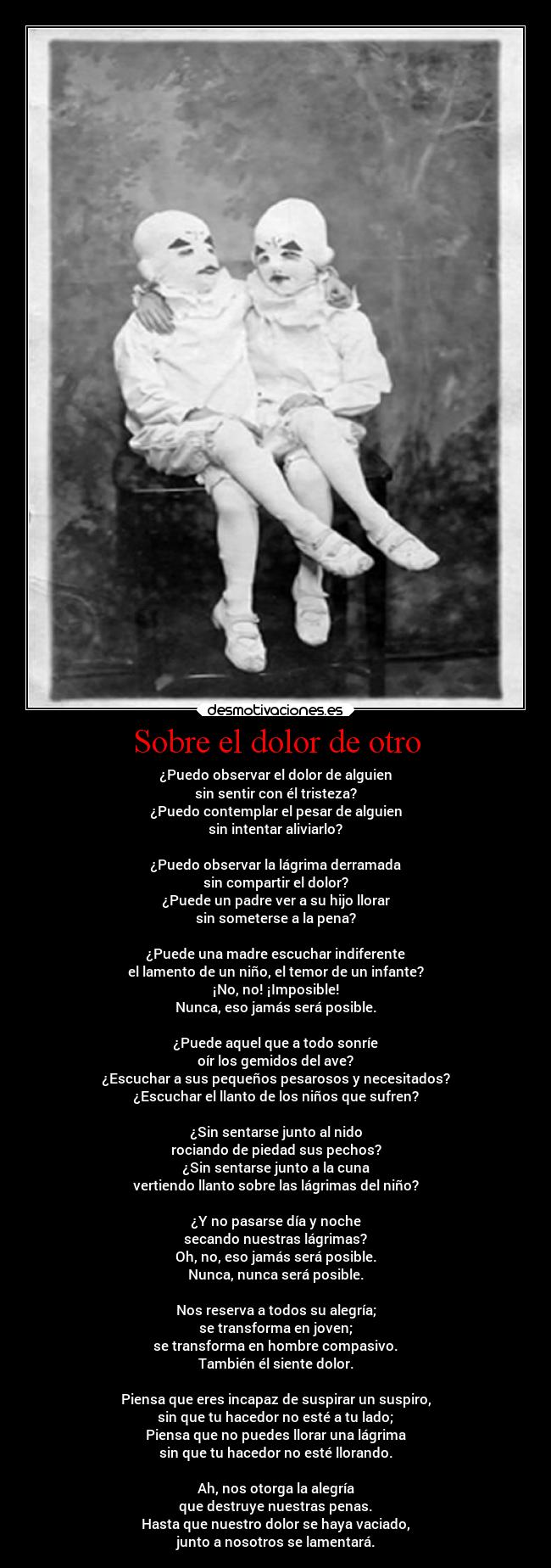 Sobre el dolor de otro - ¿Puedo observar el dolor de alguien
sin sentir con él tristeza?
¿Puedo contemplar el pesar de alguien
sin intentar aliviarlo?
¿Puedo observar la lágrima derramada
sin compartir el dolor?
¿Puede un padre ver a su hijo llorar
sin someterse a la pena?
¿Puede una madre escuchar indiferente
el lamento de un niño, el temor de un infante?
¡No, no! ¡Imposible!
Nunca, eso jamás será posible.
¿Puede aquel que a todo sonríe
oír los gemidos del ave?
¿Escuchar a sus pequeños pesarosos y necesitados?
¿Escuchar el llanto de los niños que sufren?
¿Sin sentarse junto al nido
rociando de piedad sus pechos?
¿Sin sentarse junto a la cuna
vertiendo llanto sobre las lágrimas del niño?
¿Y no pasarse día y noche
secando nuestras lágrimas?
Oh, no, eso jamás será posible.
Nunca, nunca será posible.
Nos reserva a todos su alegría;
se transforma en joven;
se transforma en hombre compasivo.
También él siente dolor.
Piensa que eres incapaz de suspirar un suspiro,
sin que tu hacedor no esté a tu lado;
Piensa que no puedes llorar una lágrima
sin que tu hacedor no esté llorando.
Ah, nos otorga la alegría
que destruye nuestras penas.
Hasta que nuestro dolor se haya vaciado,
junto a nosotros se lamentará.