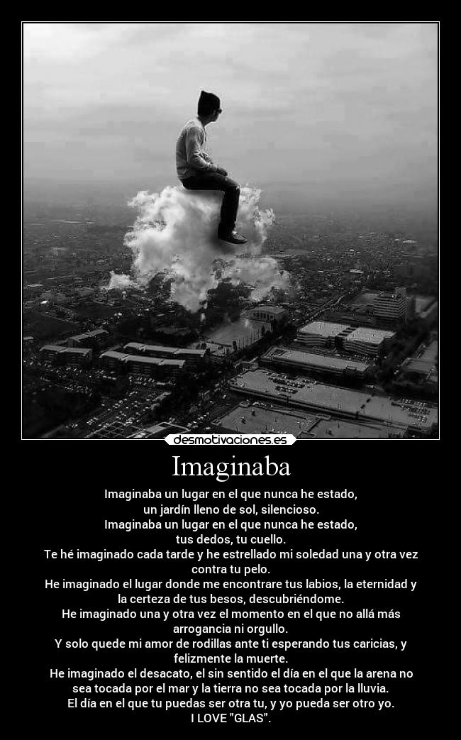 Imaginaba - Imaginaba un lugar en el que nunca he estado,
un jardín lleno de sol, silencioso.
Imaginaba un lugar en el que nunca he estado,
tus dedos, tu cuello.
Te hé imaginado cada tarde y he estrellado mi soledad una y otra vez
contra tu pelo.
He imaginado el lugar donde me encontrare tus labios, la eternidad y
la certeza de tus besos, descubriéndome.
He imaginado una y otra vez el momento en el que no allá más
arrogancia ni orgullo.
Y solo quede mi amor de rodillas ante ti esperando tus caricias, y
felizmente la muerte.
He imaginado el desacato, el sin sentido el día en el que la arena no
sea tocada por el mar y la tierra no sea tocada por la lluvia.
El día en el que tu puedas ser otra tu, y yo pueda ser otro yo.
I LOVE GLAS.