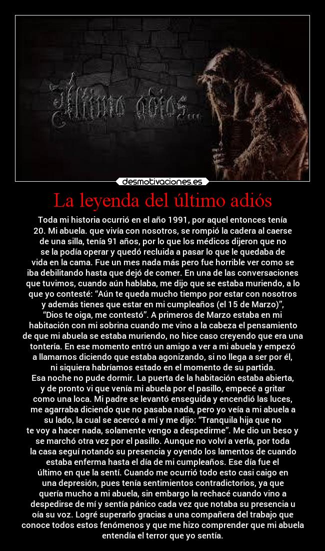 La leyenda del último adiós - Toda mi historia ocurrió en el año 1991, por aquel entonces tenía
20. Mi abuela. que vivía con nosotros, se rompió la cadera al caerse
de una silla, tenía 91 años, por lo que los médicos dijeron que no
se la podía operar y quedó recluida a pasar lo que le quedaba de
vida en la cama. Fue un mes nada más pero fue horrible ver como se
iba debilitando hasta que dejó de comer. En una de las conversaciones
que tuvimos, cuando aún hablaba, me dijo que se estaba muriendo, a lo
que yo contesté: “Aún te queda mucho tiempo por estar con nosotros
y además tienes que estar en mi cumpleaños (el 15 de Marzo)”,
“Dios te oiga, me contestó”. A primeros de Marzo estaba en mi
habitación con mi sobrina cuando me vino a la cabeza el pensamiento
de que mi abuela se estaba muriendo, no hice caso creyendo que era una
tontería. En ese momento entró un amigo a ver a mi abuela y empezó
a llamarnos diciendo que estaba agonizando, si no llega a ser por él,
ni siquiera habríamos estado en el momento de su partida.
Esa noche no pude dormir. La puerta de la habitación estaba abierta,
y de pronto vi que venía mi abuela por el pasillo, empecé a gritar
como una loca. Mi padre se levantó enseguida y encendió las luces,
me agarraba diciendo que no pasaba nada, pero yo veía a mi abuela a
su lado, la cual se acercó a mí y me dijo: “Tranquila hija que no
te voy a hacer nada, solamente vengo a despedirme”. Me dio un beso y
se marchó otra vez por el pasillo. Aunque no volví a verla, por toda
la casa seguí notando su presencia y oyendo los lamentos de cuando
estaba enferma hasta el día de mi cumpleaños. Ese día fue el
último en que la sentí. Cuando me ocurrió todo esto casi caigo en
una depresión, pues tenía sentimientos contradictorios, ya que
quería mucho a mi abuela, sin embargo la rechacé cuando vino a
despedirse de mí y sentía pánico cada vez que notaba su presencia u
oía su voz. Logré superarlo gracias a una compañera del trabajo que
conoce todos estos fenómenos y que me hizo comprender que mi abuela
entendía el terror que yo sentía.