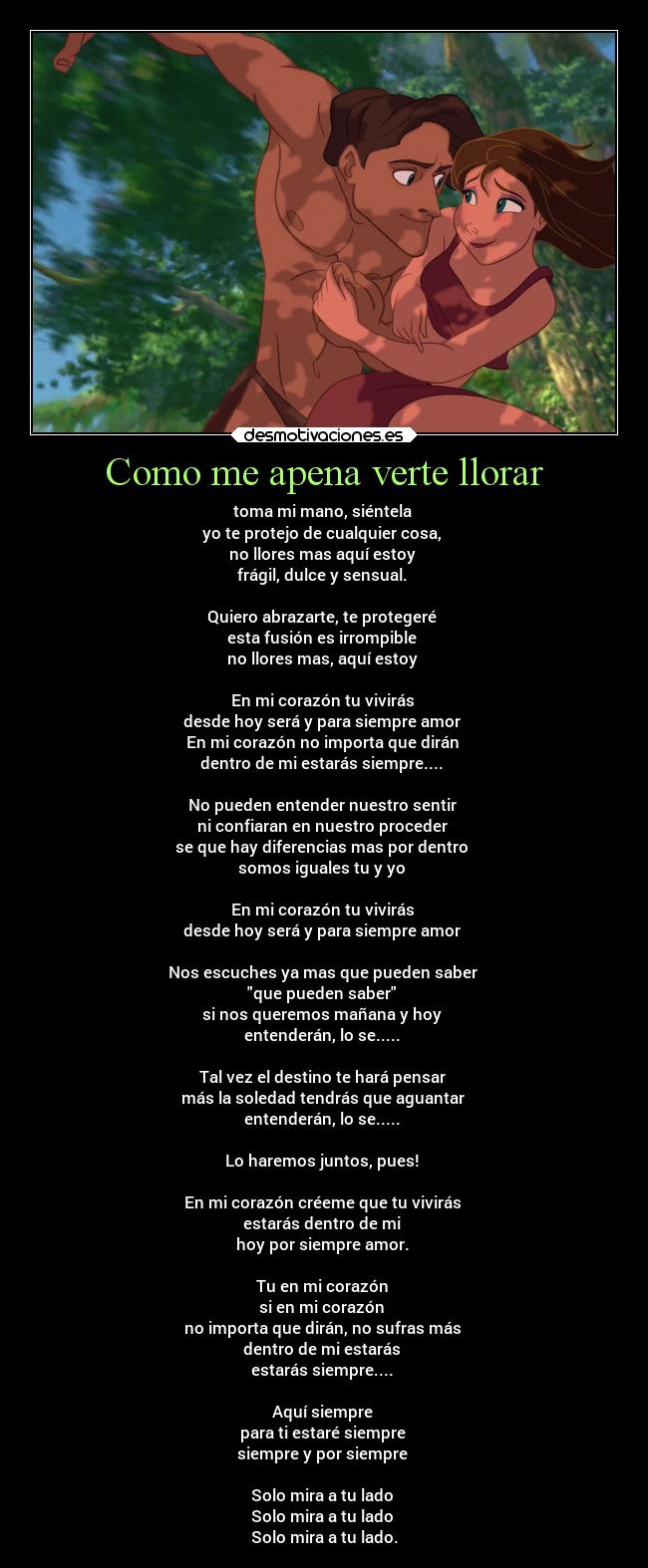 Como me apena verte llorar - toma mi mano, siéntela 
yo te protejo de cualquier cosa, 
no llores mas aquí estoy 
frágil, dulce y sensual. 

Quiero abrazarte, te protegeré 
esta fusión es irrompible 
no llores mas, aquí estoy 

En mi corazón tu vivirás 
desde hoy será y para siempre amor 
En mi corazón no importa que dirán 
dentro de mi estarás siempre.... 

No pueden entender nuestro sentir 
ni confiaran en nuestro proceder 
se que hay diferencias mas por dentro 
somos iguales tu y yo 

En mi corazón tu vivirás 
desde hoy será y para siempre amor 

Nos escuches ya mas que pueden saber 
que pueden saber 
si nos queremos mañana y hoy 
entenderán, lo se..... 

Tal vez el destino te hará pensar 
más la soledad tendrás que aguantar 
entenderán, lo se..... 

Lo haremos juntos, pues! 

En mi corazón créeme que tu vivirás 
estarás dentro de mi 
hoy por siempre amor. 

Tu en mi corazón 
si en mi corazón 
no importa que dirán, no sufras más 
dentro de mi estarás 
estarás siempre.... 

Aquí siempre 
para ti estaré siempre 
siempre y por siempre 

Solo mira a tu lado 
Solo mira a tu lado 
Solo mira a tu lado.